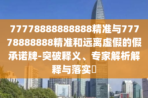 77778888888888精準與77778888888精準和遠離虛假的假承諾牌-突破釋義、專家解析解釋與落實?