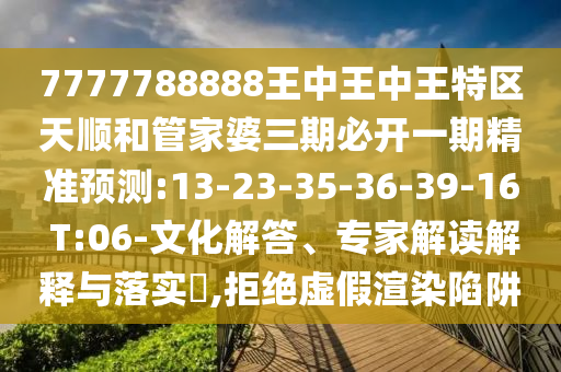 7777788888王中王中王特區(qū)天順和管家婆三期必開一期精準預測:13-23-35-36-39-16 T:06-文化解答、專家解讀解釋與落實?,拒絕虛假渲染陷阱
