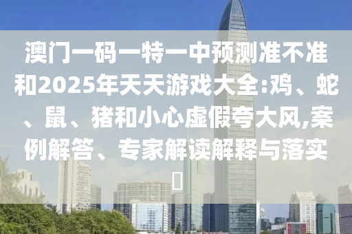 澳門(mén)一碼一特一中預(yù)測(cè)準(zhǔn)不準(zhǔn)和2025年天天游戲大全:雞、蛇、鼠、豬和小心虛假夸大風(fēng),案例解答、專家解讀解釋與落實(shí)?