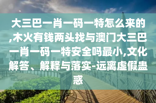 大三巴一肖一碼一特怎么來(lái)的,木火有錢(qián)兩頭找與澳門(mén)大三巴一肖一碼一特安全嗎最小,文化解答、解釋與落實(shí)-遠(yuǎn)離虛假蠱惑