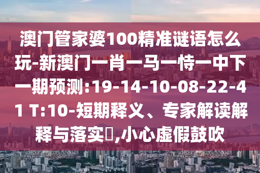澳門管家婆100精準(zhǔn)謎語(yǔ)怎么玩-新澳門一肖一馬一恃一中下一期預(yù)測(cè):19-14-10-08-22-41 T:10-短期釋義、專家解讀解釋與落實(shí)?,小心虛假鼓吹