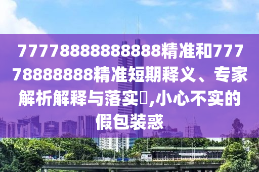 77778888888888精準(zhǔn)和77778888888精準(zhǔn)短期釋義、專家解析解釋與落實(shí)?,小心不實(shí)的假包裝惑