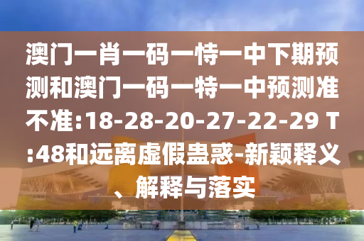 澳門一肖一碼一恃一中下期預(yù)測和澳門一碼一特一中預(yù)測準不準:18-28-20-27-22-29 T:48和遠離虛假蠱惑-新穎釋義、解釋與落實
