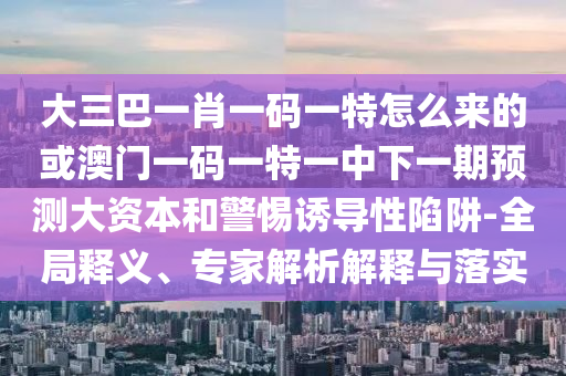 大三巴一肖一碼一特怎么來的或澳門一碼一特一中下一期預(yù)測大資本和警惕誘導(dǎo)性陷阱-全局釋義、專家解析解釋與落實