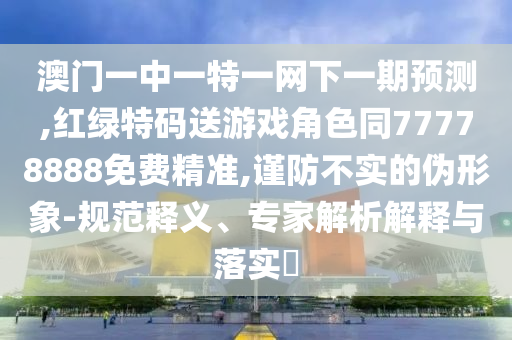 澳門一中一特一網(wǎng)下一期預測,紅綠特碼送游戲角色同77778888免費精準,謹防不實的偽形象-規(guī)范釋義、專家解析解釋與落實?
