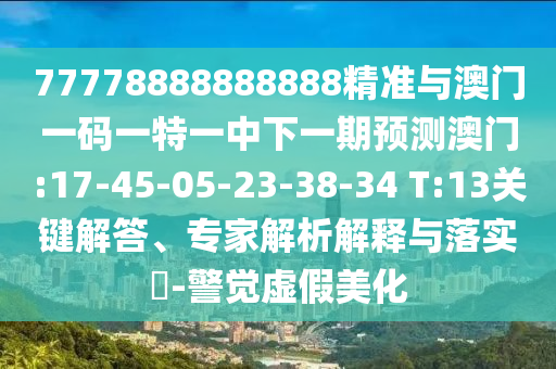 77778888888888精準(zhǔn)與澳門(mén)一碼一特一中下一期預(yù)測(cè)澳門(mén):17-45-05-23-38-34 T:13關(guān)鍵解答、專家解析解釋與落實(shí)?-警覺(jué)虛假美化