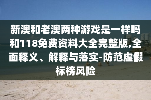 新澳和老澳兩種游戲是一樣嗎和118免費(fèi)資料大全完整版,全面釋義、解釋與落實(shí)-防范虛假標(biāo)榜風(fēng)險(xiǎn)