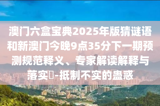 澳門六盒寶典2025年版猜謎語和新澳門今晚9點35分下一期預測規(guī)范釋義、專家解讀解釋與落實?-抵制不實的蠱惑