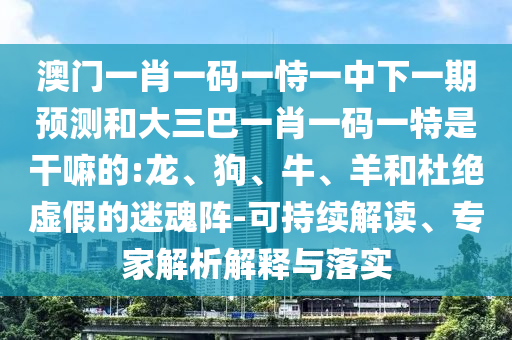 澳門一肖一碼一恃一中下一期預(yù)測和大三巴一肖一碼一特是干嘛的:龍、狗、牛、羊和杜絕虛假的迷魂陣-可持續(xù)解讀、專家解析解釋與落實