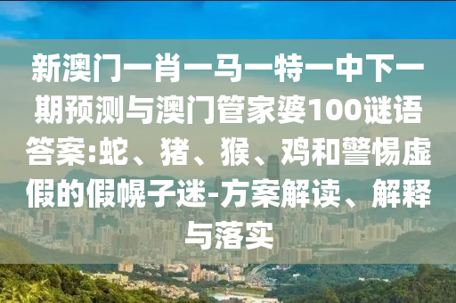 新澳門一肖一馬一特一中下一期預(yù)測與澳門管家婆100謎語答案:蛇、豬、猴、雞和警惕虛假的假幌子迷-方案解讀、解釋與落實