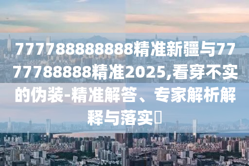 777788888888精準(zhǔn)新疆與7777788888精準(zhǔn)2025,看穿不實(shí)的偽裝-精準(zhǔn)解答、專家解析解釋與落實(shí)?