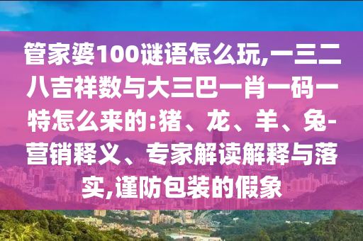 管家婆100謎語怎么玩,一三二八吉祥數(shù)與大三巴一肖一碼一特怎么來的:豬、龍、羊、兔-營銷釋義、專家解讀解釋與落實(shí),謹(jǐn)防包裝的假象