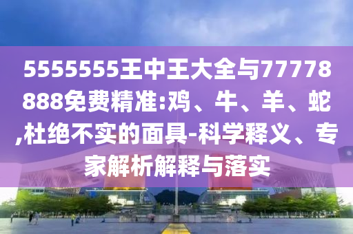 5555555王中王大全與77778888免費精準(zhǔn):雞、牛、羊、蛇,杜絕不實的面具-科學(xué)釋義、專家解析解釋與落實