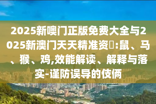 2025新噢門正版免費(fèi)大全與2025新澳門天天精準(zhǔn)資枓:鼠、馬、猴、雞,效能解讀、解釋與落實(shí)-謹(jǐn)防誤導(dǎo)的伎倆