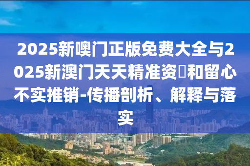 2025新噢門正版免費大全與2025新澳門天天精準資枓和留心不實推銷-傳播剖析、解釋與落實