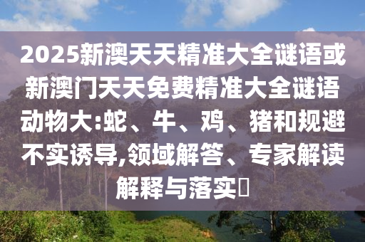 2025新澳天天精準大全謎語或新澳門天天免費精準大全謎語動物大:蛇、牛、雞、豬和規(guī)避不實誘導(dǎo),領(lǐng)域解答、專家解讀解釋與落實?