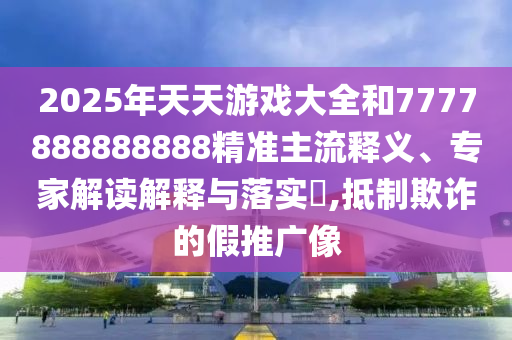 2025年天天游戲大全和7777888888888精準主流釋義、專家解讀解釋與落實?,抵制欺詐的假推廣像