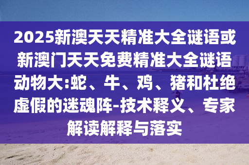 2025新澳天天精準大全謎語或新澳門天天免費精準大全謎語動物大:蛇、牛、雞、豬和杜絕虛假的迷魂陣-技術(shù)釋義、專家解讀解釋與落實