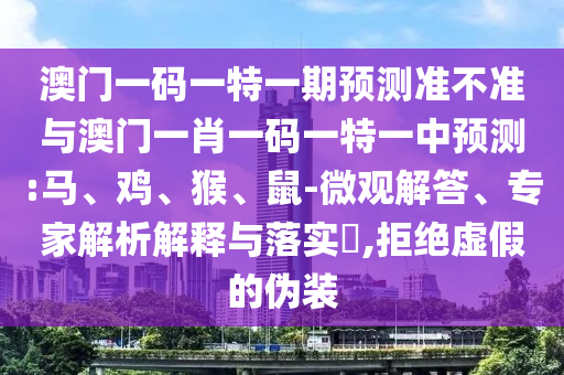 澳門一碼一特一期預測準不準與澳門一肖一碼一特一中預測:馬、雞、猴、鼠-微觀解答、專家解析解釋與落實?,拒絕虛假的偽裝
