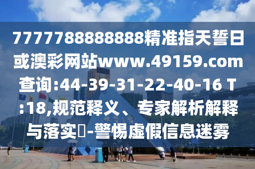7777788888888精準指天誓日或澳彩網站www.49159.соm查詢:44-39-31-22-40-16 T:18,規(guī)范釋義、專家解析解釋與落實?-警惕虛假信息迷霧