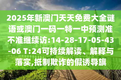 2025年新澳門天天免費(fèi)大全謎語(yǔ)或澳門一碼一特一中預(yù)測(cè)準(zhǔn)不準(zhǔn)繼續(xù)訪:14-28-17-05-43-06 T:24可持續(xù)解讀、解釋與落實(shí),抵制欺詐的假誘導(dǎo)旗
