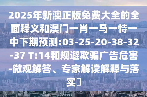 2025年新澳正版免費(fèi)大全的全面釋義和澳門一肖一馬一恃一中下期預(yù)測(cè):03-25-20-38-32-37 T:14和規(guī)避欺騙廣告危害-微觀解答、專家解讀解釋與落實(shí)?