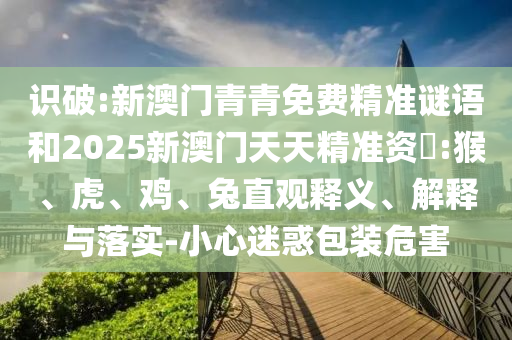 識破:新澳門青青免費(fèi)精準(zhǔn)謎語和2025新澳門天天精準(zhǔn)資枓:猴、虎、雞、兔直觀釋義、解釋與落實-小心迷惑包裝危害