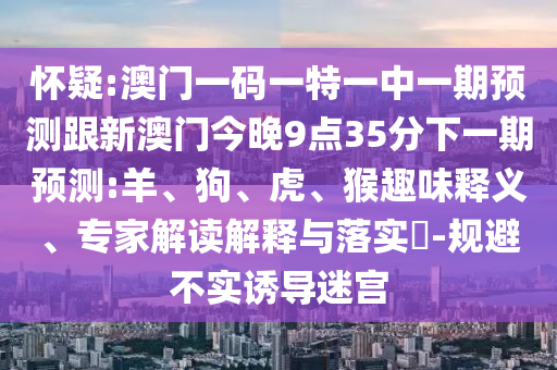 懷疑:澳門一碼一特一中一期預(yù)測(cè)跟新澳門今晚9點(diǎn)35分下一期預(yù)測(cè):羊、狗、虎、猴趣味釋義、專家解讀解釋與落實(shí)?-規(guī)避不實(shí)誘導(dǎo)迷宮