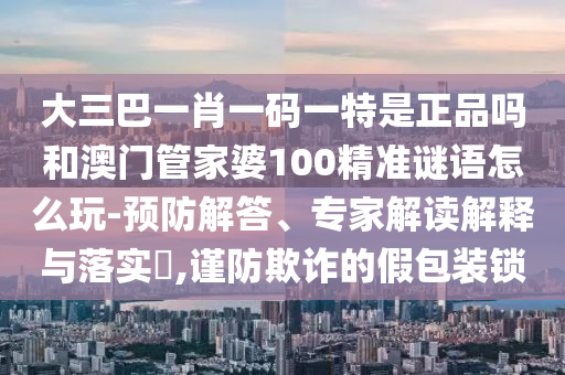 大三巴一肖一碼一特是正品嗎和澳門(mén)管家婆100精準(zhǔn)謎語(yǔ)怎么玩-預(yù)防解答、專(zhuān)家解讀解釋與落實(shí)?,謹(jǐn)防欺詐的假包裝鎖