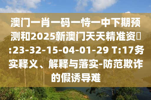 澳門(mén)一肖一碼一恃一中下期預(yù)測(cè)和2025新澳門(mén)天天精準(zhǔn)資枓:23-32-15-04-01-29 T:17務(wù)實(shí)釋義、解釋與落實(shí)-防范欺詐的假誘導(dǎo)難