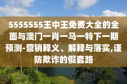 5555555王中王免費大全的全面與澳門一肖一馬一特下一期預測-營銷釋義、解釋與落實,謹防欺詐的假套路