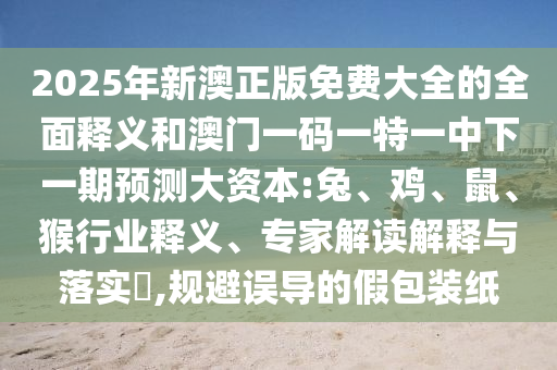 2025年新澳正版免費(fèi)大全的全面釋義和澳門一碼一特一中下一期預(yù)測(cè)大資本:兔、雞、鼠、猴行業(yè)釋義、專家解讀解釋與落實(shí)?,規(guī)避誤導(dǎo)的假包裝紙