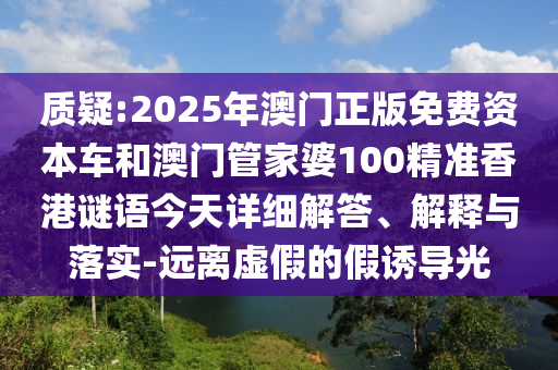 質(zhì)疑:2025年澳門正版免費資本車和澳門管家婆100精準香港謎語今天詳細解答、解釋與落實-遠離虛假的假誘導光