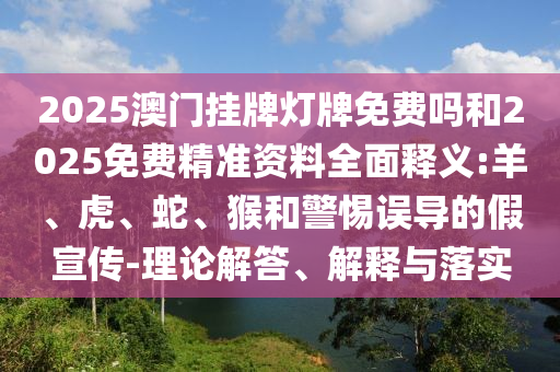 2025澳門掛牌燈牌免費(fèi)嗎和2025免費(fèi)精準(zhǔn)資料全面釋義:羊、虎、蛇、猴和警惕誤導(dǎo)的假宣傳-理論解答、解釋與落實(shí)