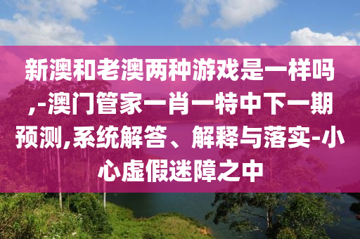 新澳和老澳兩種游戲是一樣嗎,-澳門管家一肖一特中下一期預(yù)測(cè),系統(tǒng)解答、解釋與落實(shí)-小心虛假迷障之中
