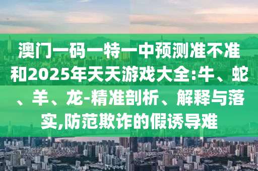 澳門一碼一特一中預(yù)測準(zhǔn)不準(zhǔn)和2025年天天游戲大全:牛、蛇、羊、龍-精準(zhǔn)剖析、解釋與落實,防范欺詐的假誘導(dǎo)難