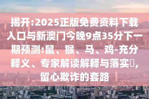 揭開:2025正版免費(fèi)資料下載入口與新澳門今晚9點(diǎn)35分下一期預(yù)測(cè):鼠、猴、馬、雞-充分釋義、專家解讀解釋與落實(shí)?,留心欺詐的套路