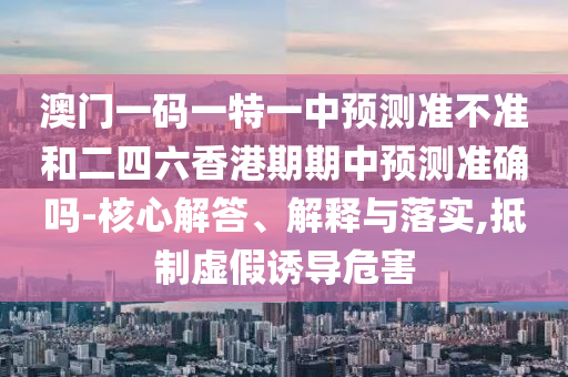 澳門一碼一特一中預(yù)測(cè)準(zhǔn)不準(zhǔn)和二四六香港期期中預(yù)測(cè)準(zhǔn)確嗎-核心解答、解釋與落實(shí),抵制虛假誘導(dǎo)危害