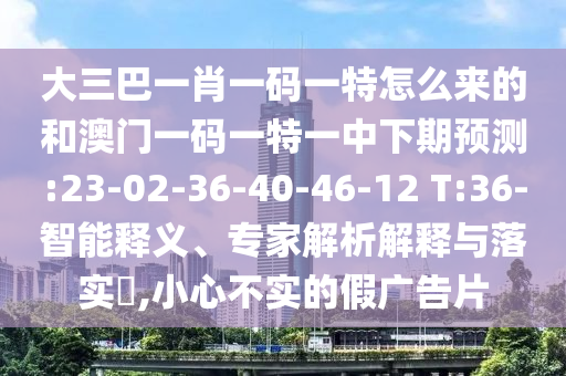 大三巴一肖一碼一特怎么來的和澳門一碼一特一中下期預(yù)測(cè):23-02-36-40-46-12 T:36-智能釋義、專家解析解釋與落實(shí)?,小心不實(shí)的假廣告片