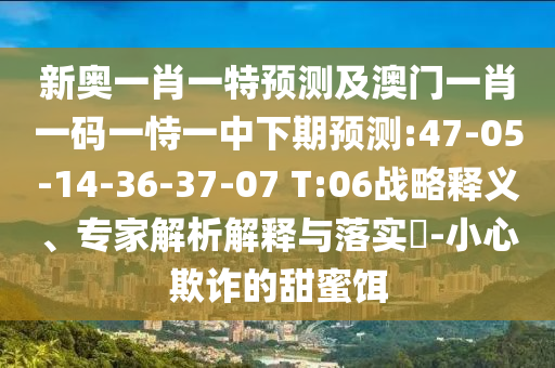 新奧一肖一特預測及澳門一肖一碼一恃一中下期預測:47-05-14-36-37-07 T:06戰(zhàn)略釋義、專家解析解釋與落實?-小心欺詐的甜蜜餌