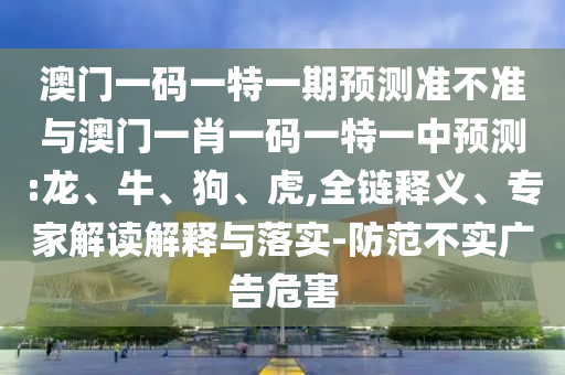 澳門一碼一特一期預測準不準與澳門一肖一碼一特一中預測:龍、牛、狗、虎,全鏈釋義、專家解讀解釋與落實-防范不實廣告危害