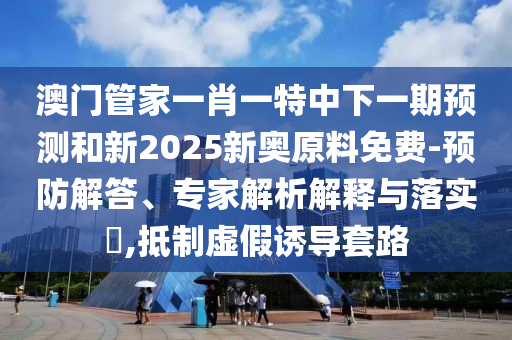 澳門管家一肖一特中下一期預(yù)測和新2025新奧原料免費(fèi)-預(yù)防解答、專家解析解釋與落實(shí)?,抵制虛假誘導(dǎo)套路