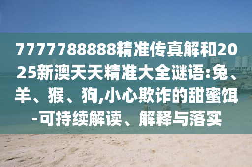 7777788888精準傳真解和2025新澳天天精準大全謎語:兔、羊、猴、狗,小心欺詐的甜蜜餌-可持續(xù)解讀、解釋與落實