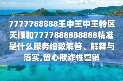 7777788888王中王中王特區(qū)天順和7777888888888精準是什么服務細致解答、解釋與落實,留心欺詐性營銷