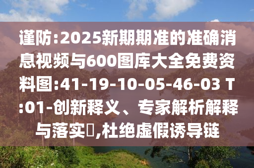 謹(jǐn)防:2025新期期準(zhǔn)的準(zhǔn)確消息視頻與600圖庫大全免費資料圖:41-19-10-05-46-03 T:01-創(chuàng)新釋義、專家解析解釋與落實?,杜絕虛假誘導(dǎo)鏈