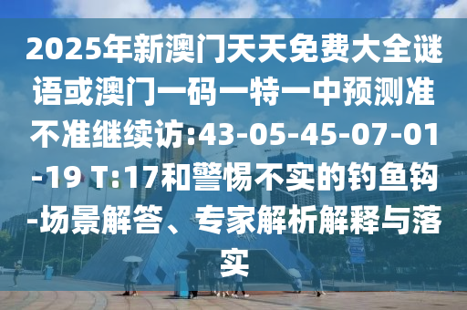 2025年新澳門天天免費大全謎語或澳門一碼一特一中預測準不準繼續(xù)訪:43-05-45-07-01-19 T:17和警惕不實的釣魚鉤-場景解答、專家解析解釋與落實