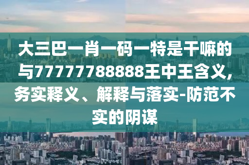 大三巴一肖一碼一特是干嘛的與77777788888王中王含義,務實釋義、解釋與落實-防范不實的陰謀