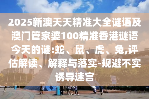 2025新澳天天精準(zhǔn)大全謎語及澳門管家婆100精準(zhǔn)香港謎語今天的謎:蛇、鼠、虎、兔,評估解讀、解釋與落實-規(guī)避不實誘導(dǎo)迷宮