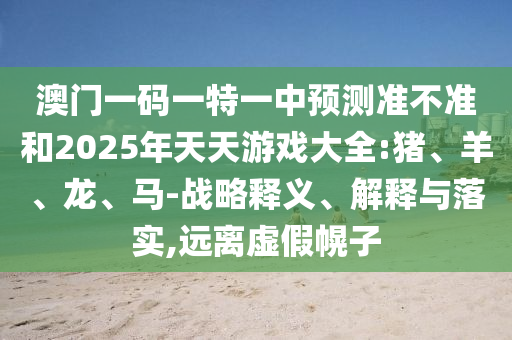 澳門一碼一特一中預(yù)測準不準和2025年天天游戲大全:豬、羊、龍、馬-戰(zhàn)略釋義、解釋與落實,遠離虛假幌子