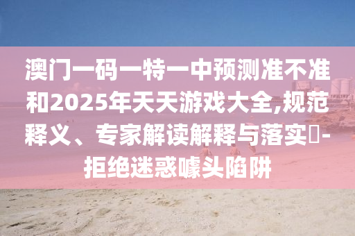 澳門一碼一特一中預(yù)測準(zhǔn)不準(zhǔn)和2025年天天游戲大全,規(guī)范釋義、專家解讀解釋與落實?-拒絕迷惑噱頭陷阱